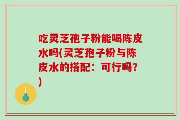 吃灵芝孢子粉能喝陈皮水吗(灵芝孢子粉与陈皮水的搭配：可行吗？)