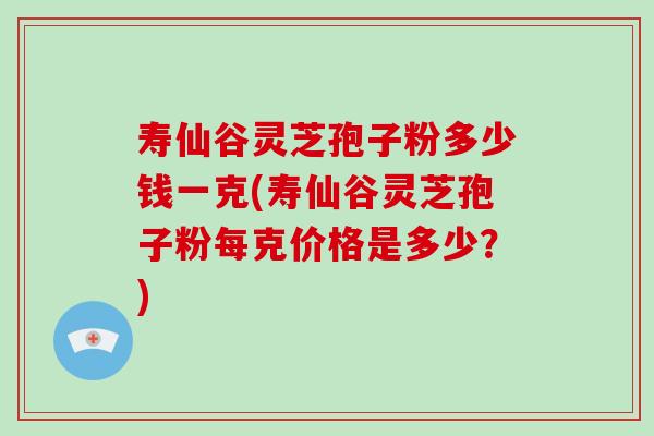 寿仙谷灵芝孢子粉多少钱一克(寿仙谷灵芝孢子粉每克价格是多少？)