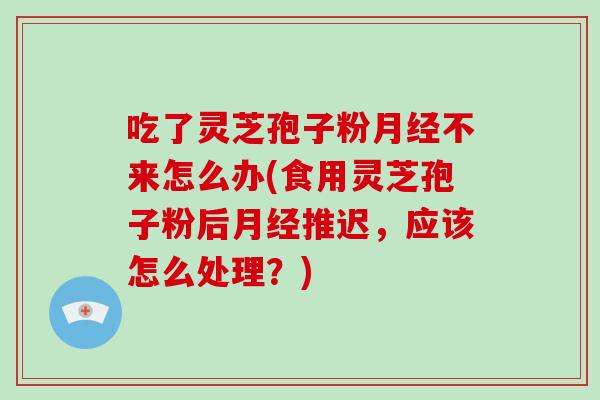 吃了灵芝孢子粉不来怎么办(食用灵芝孢子粉后推迟，应该怎么处理？)