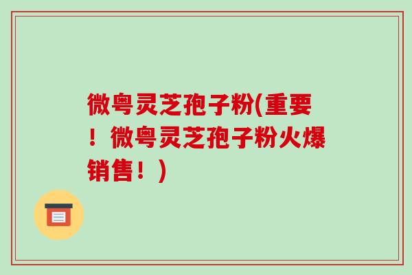 微粤灵芝孢子粉(重要！微粤灵芝孢子粉火爆销售！)