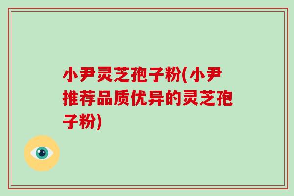 小尹灵芝孢子粉(小尹推荐品质优异的灵芝孢子粉)