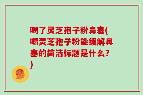 喝了灵芝孢子粉鼻塞(喝灵芝孢子粉能缓解鼻塞的简洁标题是什么？)
