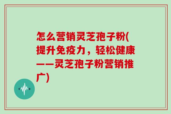 怎么营销灵芝孢子粉(提升免疫力，轻松健康——灵芝孢子粉营销推广)