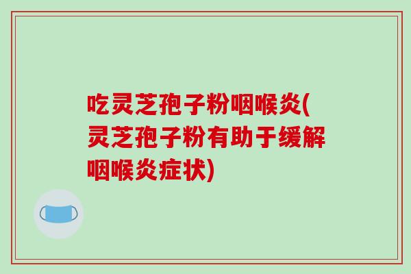 吃灵芝孢子粉咽喉炎(灵芝孢子粉有助于缓解咽喉状) 吃灵芝孢子粉咽喉炎(灵芝孢子粉有助于缓解咽喉状)