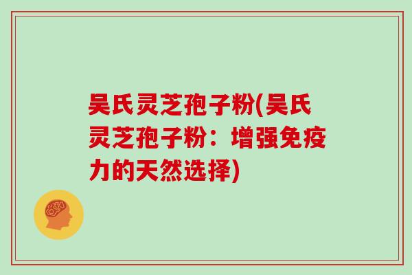 吴氏灵芝孢子粉(吴氏灵芝孢子粉：增强免疫力的天然选择)