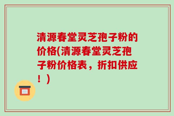 清源春堂灵芝孢子粉的价格(清源春堂灵芝孢子粉价格表，折扣供应！)