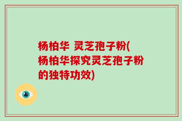 杨柏华 灵芝孢子粉(杨柏华探究灵芝孢子粉的独特功效)