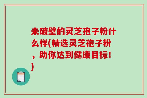 未破壁的灵芝孢子粉什么样(精选灵芝孢子粉，助你达到健康目标！)
