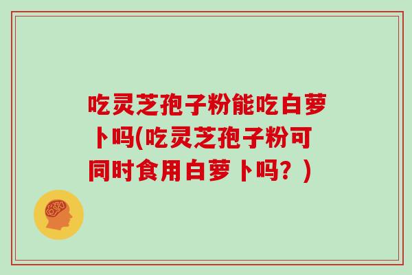 吃灵芝孢子粉能吃白萝卜吗(吃灵芝孢子粉可同时食用白萝卜吗？)