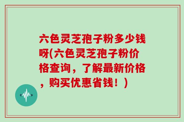 六色灵芝孢子粉多少钱呀(六色灵芝孢子粉价格查询，了解新价格，购买优惠省钱！)