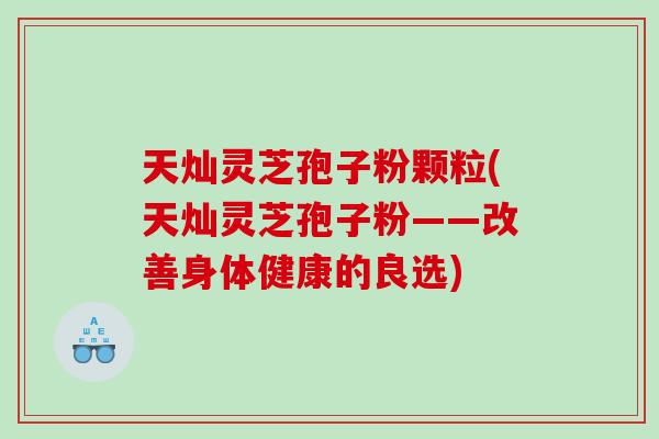天灿灵芝孢子粉颗粒(天灿灵芝孢子粉——改善身体健康的良选)
