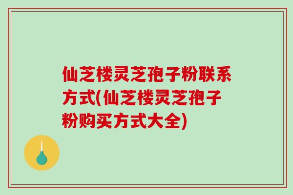 仙芝楼灵芝孢子粉联系方式(仙芝楼灵芝孢子粉购买方式大全)