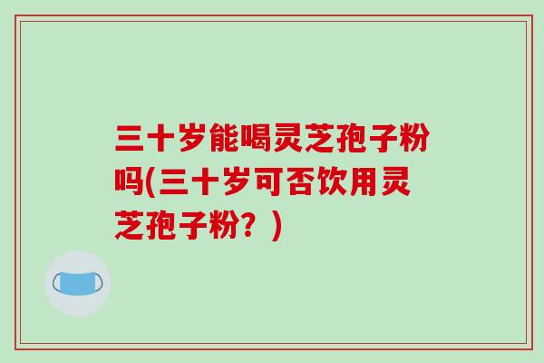 三十岁能喝灵芝孢子粉吗(三十岁可否饮用灵芝孢子粉？)