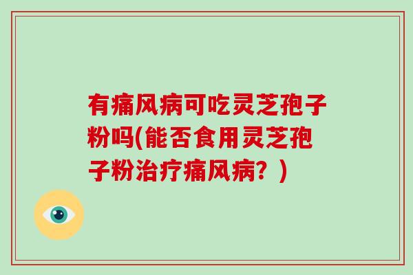 有痛风可吃灵芝孢子粉吗(能否食用灵芝孢子粉痛风？)