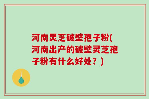 河南灵芝破壁孢子粉(河南出产的破壁灵芝孢子粉有什么好处？)