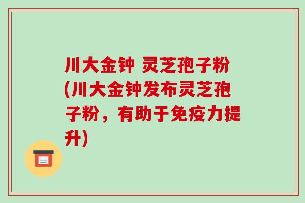 川大金钟 灵芝孢子粉(川大金钟发布灵芝孢子粉，有助于免疫力提升)