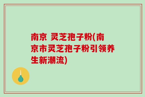 南京 灵芝孢子粉(南京市灵芝孢子粉引领养生新潮流)