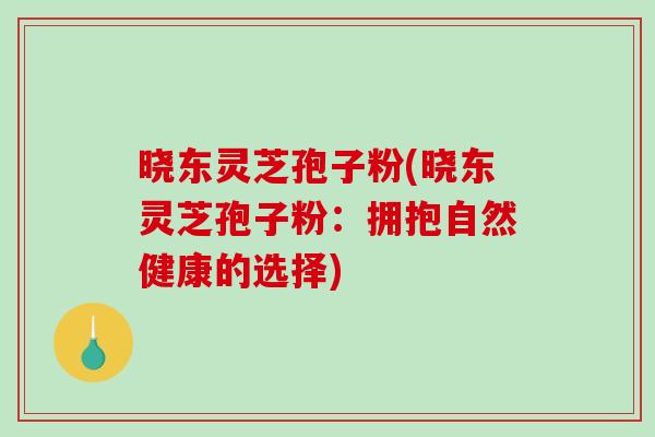 晓东灵芝孢子粉(晓东灵芝孢子粉：拥抱自然健康的选择)