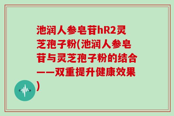 池润人参皂苷hR2灵芝孢子粉(池润人参皂苷与灵芝孢子粉的结合——双重提升健康效果)