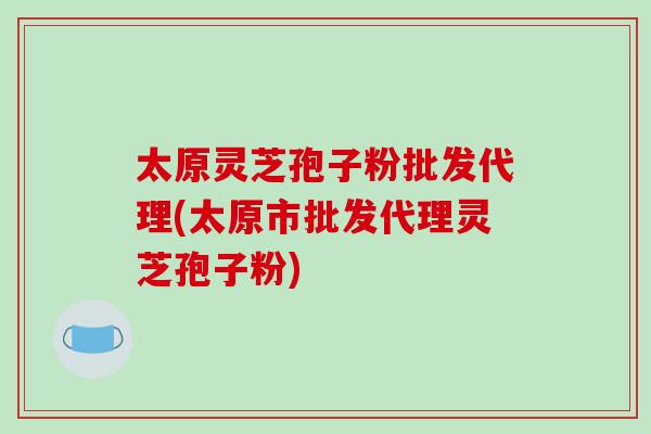 太原灵芝孢子粉批发代理(太原市批发代理灵芝孢子粉)