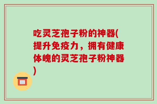 吃灵芝孢子粉的神器(提升免疫力，拥有健康体魄的灵芝孢子粉神器)