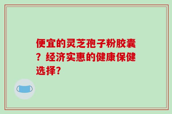 便宜的灵芝孢子粉胶囊？经济实惠的健康保健选择？
