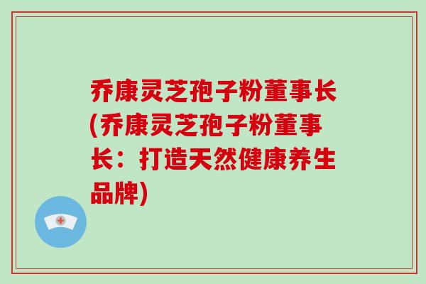 乔康灵芝孢子粉董事长(乔康灵芝孢子粉董事长：打造天然健康养生品牌)