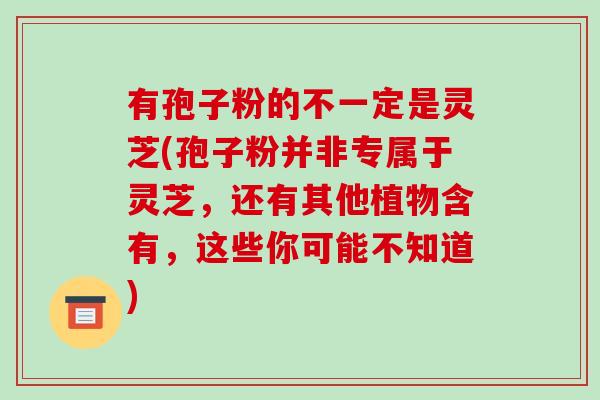 有孢子粉的不一定是灵芝(孢子粉并非专属于灵芝，还有其他植物含有，这些你可能不知道)