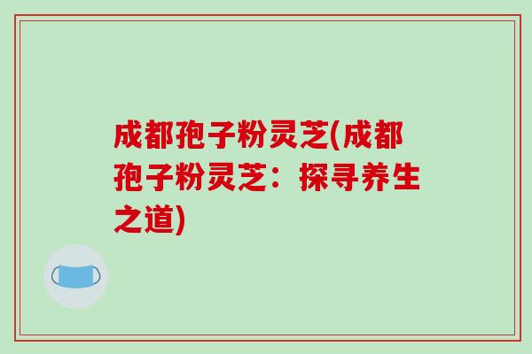 成都孢子粉灵芝(成都孢子粉灵芝：探寻养生之道)