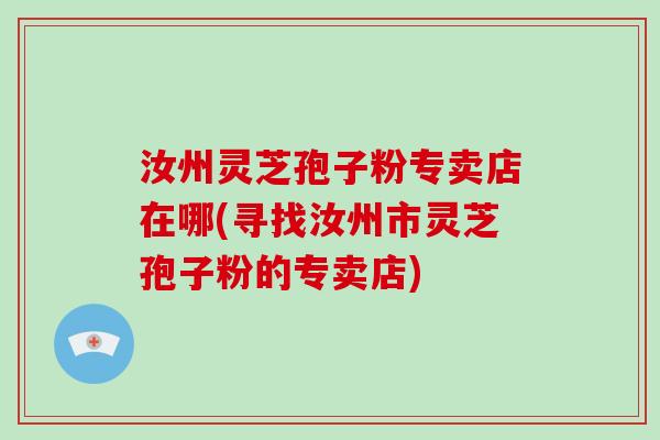 汝州灵芝孢子粉专卖店在哪(寻找汝州市灵芝孢子粉的专卖店)