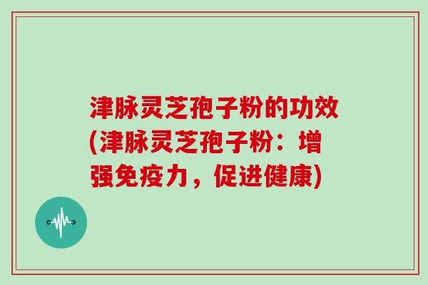 津脉灵芝孢子粉的功效(津脉灵芝孢子粉：增强免疫力，促进健康)