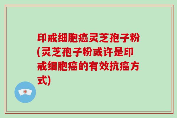 印戒细胞灵芝孢子粉(灵芝孢子粉或许是印戒细胞的有效抗方式)