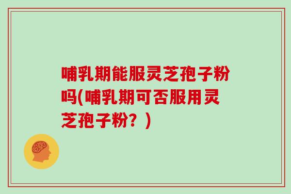 哺乳期能服灵芝孢子粉吗(哺乳期可否服用灵芝孢子粉？)