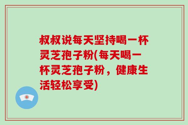 叔叔说每天坚持喝一杯灵芝孢子粉(每天喝一杯灵芝孢子粉，健康生活轻松享受)