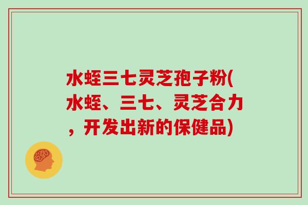 水蛭三七灵芝孢子粉(水蛭、三七、灵芝合力，开发出新的保健品)