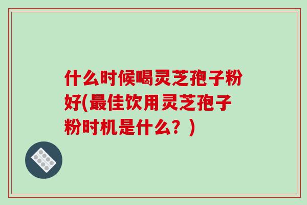什么时候喝灵芝孢子粉好(佳饮用灵芝孢子粉时机是什么？)