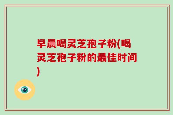 早晨喝灵芝孢子粉(喝灵芝孢子粉的佳时间)