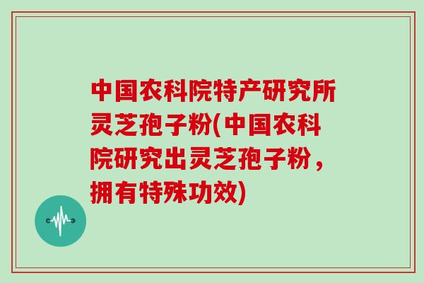 中国农科院特产研究所灵芝孢子粉(中国农科院研究出灵芝孢子粉，拥有特殊功效)