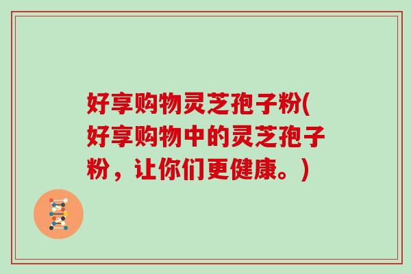 好享购物灵芝孢子粉(好享购物中的灵芝孢子粉，让你们更健康。)