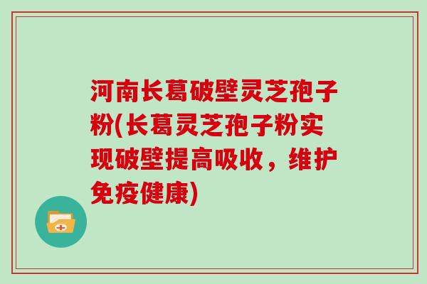 河南长葛破壁灵芝孢子粉(长葛灵芝孢子粉实现破壁提高吸收，维护免疫健康)