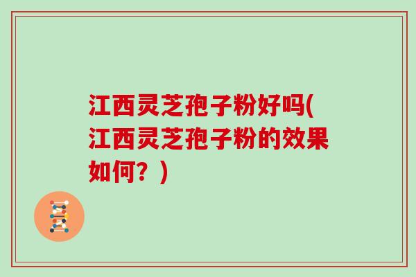 江西灵芝孢子粉好吗(江西灵芝孢子粉的效果如何？)