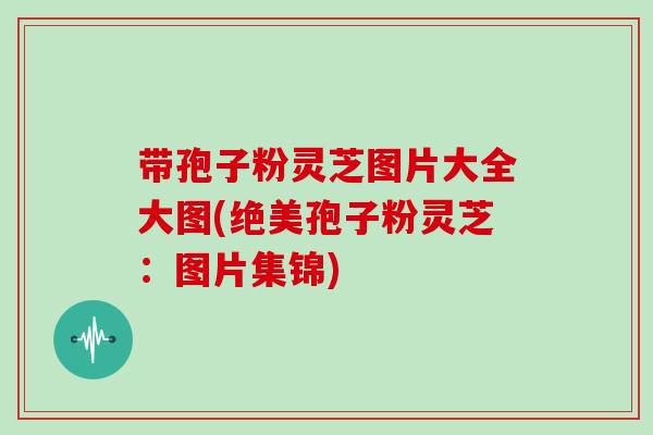 带孢子粉灵芝图片大全大图(绝美孢子粉灵芝：图片集锦)