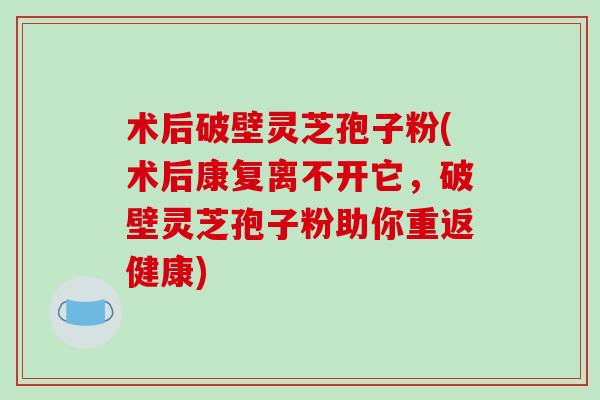 术后破壁灵芝孢子粉(术后康复离不开它，破壁灵芝孢子粉助你重返健康)