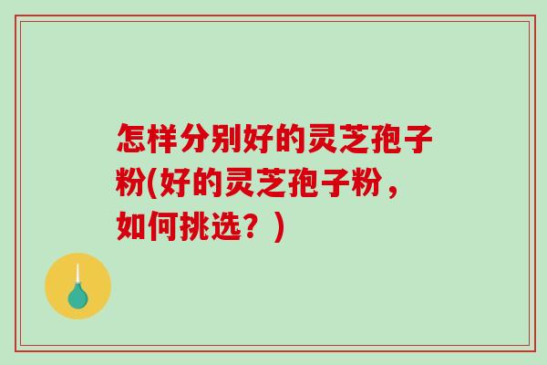 怎样分别好的灵芝孢子粉(好的灵芝孢子粉，如何挑选？)