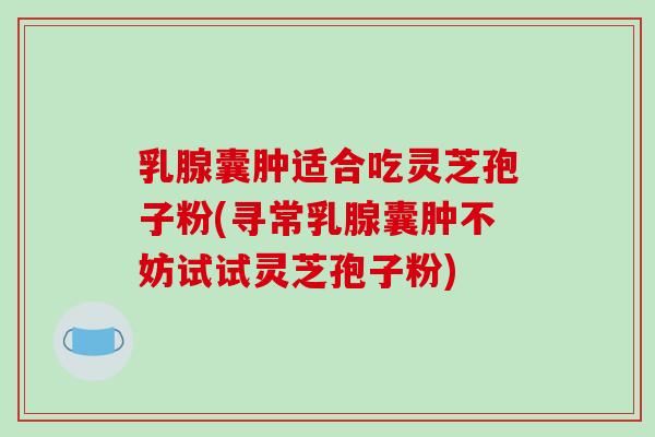 乳腺囊肿适合吃灵芝孢子粉(寻常乳腺囊肿不妨试试灵芝孢子粉)
