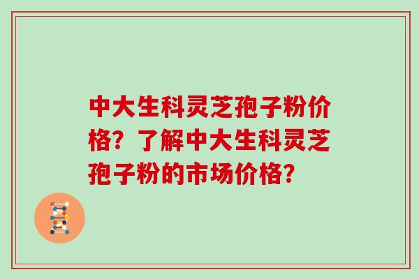 中大生科灵芝孢子粉价格？了解中大生科灵芝孢子粉的市场价格？