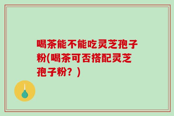 喝茶能不能吃灵芝孢子粉(喝茶可否搭配灵芝孢子粉？)