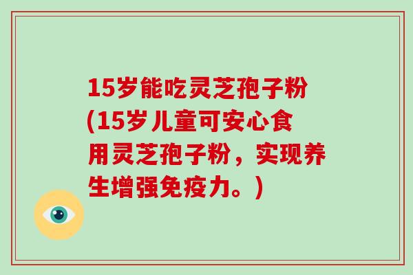 15岁能吃灵芝孢子粉(15岁儿童可安心食用灵芝孢子粉，实现养生增强免疫力。)