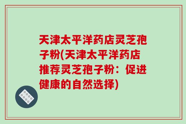 天津太平洋药店灵芝孢子粉(天津太平洋药店推荐灵芝孢子粉：促进健康的自然选择)