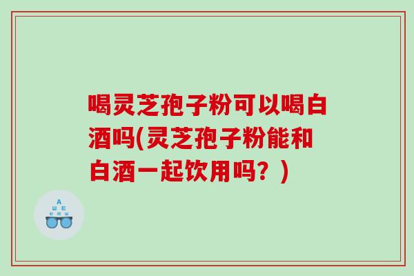 喝灵芝孢子粉可以喝白酒吗(灵芝孢子粉能和白酒一起饮用吗？)